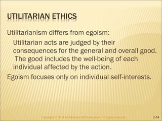 Utilitarianism differs from egoism: 
Utilitarian acts are judged by their 
consequences for the general and overall good. 
The good includes the well-being of each 
individual affected by the action. 
Egoism focuses only on individual self-interests. 
Copyright © 2014 by McGraw-Hill Education. AAllll rriigghhttss rreesseerrvveedd.. 2-34 
 