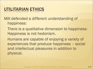 Mill defended a different understanding of 
happiness: 
There is a qualitative dimension to happiness: 
Happiness is not hedonism. 
Humans are capable of enjoying a variety of 
experiences that produce happiness – social 
and intellectual pleasures in addition to 
physical. 
Copyright © 2014 by McGraw-Hill Education. AAllll rriigghhttss rreesseerrvveedd.. 2-35 
 