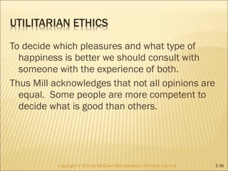 To decide which pleasures and what type of 
happiness is better we should consult with 
someone with the experience of both. 
Thus Mill acknowledges that not all opinions are 
equal. Some people are more competent to 
decide what is good than others. 
Copyright © 2014 by McGraw-Hill Education. AAllll rriigghhttss rreesseerrvveedd.. 2-36 
 