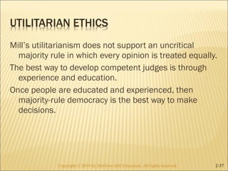 Mill’s utilitarianism does not support an uncritical 
majority rule in which every opinion is treated equally. 
The best way to develop competent judges is through 
experience and education. 
Once people are educated and experienced, then 
majority-rule democracy is the best way to make 
decisions. 
Copyright © 2014 by McGraw-Hill Education. AAllll rriigghhttss rreesseerrvveedd.. 2-37 
 