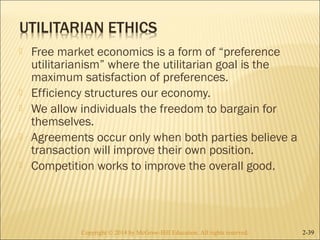  Free market economics is a form of “preference 
utilitarianism” where the utilitarian goal is the 
maximum satisfaction of preferences. 
 Efficiency structures our economy. 
 We allow individuals the freedom to bargain for 
themselves. 
 Agreements occur only when both parties believe a 
transaction will improve their own position. 
 Competition works to improve the overall good. 
Copyright © 2014 by McGraw-Hill Education. AAllll rriigghhttss rreesseerrvveedd.. 2-39 
 