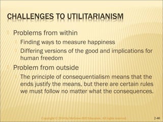 Problems from within 
 Finding ways to measure happiness 
 Differing versions of the good and implications for 
human freedom 
 Problem from outside 
 The principle of consequentialism means that the 
ends justify the means, but there are certain rules 
we must follow no matter what the consequences. 
Copyright © 2014 by McGraw-Hill Education. AAllll rriigghhttss rreesseerrvveedd.. 2-40 
 
