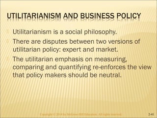  Utilitarianism is a social philosophy. 
 There are disputes between two versions of 
utilitarian policy: expert and market. 
 The utilitarian emphasis on measuring, 
comparing and quantifying re-enforces the view 
that policy makers should be neutral. 
Copyright © 2014 by McGraw-Hill Education. AAllll rriigghhttss rreesseerrvveedd.. 2-41 
 