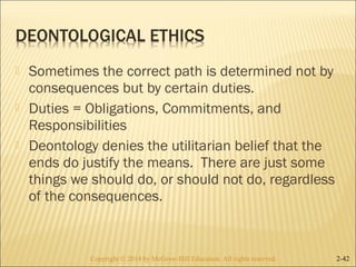  Sometimes the correct path is determined not by 
consequences but by certain duties. 
 Duties = Obligations, Commitments, and 
Responsibilities 
 Deontology denies the utilitarian belief that the 
ends do justify the means. There are just some 
things we should do, or should not do, regardless 
of the consequences. 
Copyright © 2014 by McGraw-Hill Education. AAllll rriigghhttss rreesseerrvveedd.. 2-42 
 