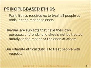  Kant: Ethics requires us to treat all people as 
ends, not as means to ends. 
Humans are subjects that have their own 
purposes and ends, and should not be treated 
merely as the means to the ends of others. 
Our ultimate ethical duty is to treat people with 
respect. 
Copyright © 2014 by McGraw-Hill Education. AAllll rriigghhttss rreesseerrvveedd.. 2-44 
 