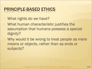  What rights do we have? 
 What human characteristic justifies the 
assumption that humans possess a special 
dignity? 
 Why would it be wrong to treat people as mere 
means or objects, rather than as ends or 
subjects? 
Copyright © 2014 by McGraw-Hill Education. AAllll rriigghhttss rreesseerrvveedd.. 2-48 
 