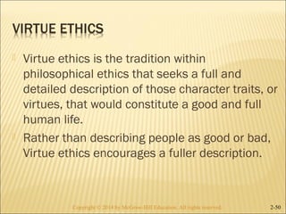  Virtue ethics is the tradition within 
philosophical ethics that seeks a full and 
detailed description of those character traits, or 
virtues, that would constitute a good and full 
human life. 
 Rather than describing people as good or bad, 
Virtue ethics encourages a fuller description. 
Copyright © 2014 by McGraw-Hill Education. AAllll rriigghhttss rreesseerrvveedd.. 2-50 
 