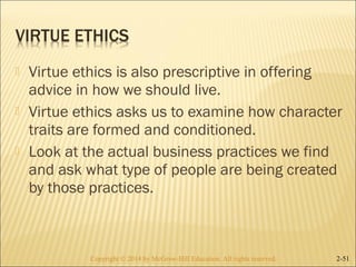  Virtue ethics is also prescriptive in offering 
advice in how we should live. 
 Virtue ethics asks us to examine how character 
traits are formed and conditioned. 
 Look at the actual business practices we find 
and ask what type of people are being created 
by those practices. 
Copyright © 2014 by McGraw-Hill Education. AAllll rriigghhttss rreesseerrvveedd.. 2-51 
 