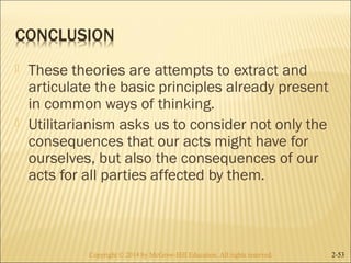  These theories are attempts to extract and 
articulate the basic principles already present 
in common ways of thinking. 
 Utilitarianism asks us to consider not only the 
consequences that our acts might have for 
ourselves, but also the consequences of our 
acts for all parties affected by them. 
Copyright © 2014 by McGraw-Hill Education. AAllll rriigghhttss rreesseerrvveedd.. 2-53 
 