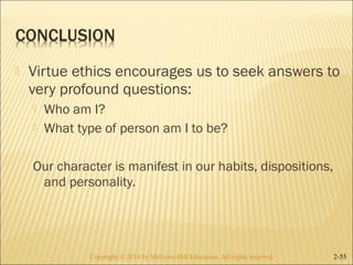  Virtue ethics encourages us to seek answers to 
very profound questions: 
 Who am I? 
 What type of person am I to be? 
Our character is manifest in our habits, dispositions, 
and personality. 
Copyright © 2014 by McGraw-Hill Education. AAllll rriigghhttss rreesseerrvveedd.. 2-55 
