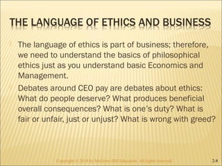  The language of ethics is part of business; therefore, 
we need to understand the basics of philosophical 
ethics just as you understand basic Economics and 
Management. 
 Debates around CEO pay are debates about ethics: 
What do people deserve? What produces beneficial 
overall consequences? What is one’s duty? What is 
fair or unfair, just or unjust? What is wrong with greed? 
Copyright © 2014 by McGraw-Hill Education. AAllll rriigghhttss rreesseerrvveedd.. 2-8 
 