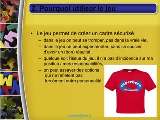 2. Pourquoi utiliser le jeu


• Le jeu permet de créer un cadre sécurisé
   – dans le jeu on peut se tromper, pas dans la vraie vie,
   – dans le jeu on peut expérimenter, sans se soucier
     d’avoir un (bon) résultat,
   – quelque soit l’issue du jeu, il n’a pas d’incidence sur ma
     position / mes responsabilités,
   – on peut essayer des options
     qui ne reflètent pas
     forcément notre personnalité.




                  philagile@free.fr
 