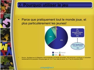 2. Pourquoi utiliser le jeu


• Parce que pratiquement tout le monde joue, et
  plus particulièrement les jeunes!




•   Source : Sondage pour la Délégation interministérielle à la famille (échantillon: 404 personnes, constituant un échantillon
    représentatif de la population française âgée de 12 à 17 ans, date du terrain: Du 17 au 23 novembre 2009)




                                     philagile@free.fr
 
