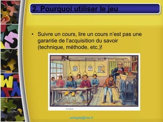 2. Pourquoi utiliser le jeu


• Suivre un cours, lire un cours n’est pas une
  garantie de l’acquisition du savoir
  (technique, méthode, etc.)!




                philagile@free.fr
 