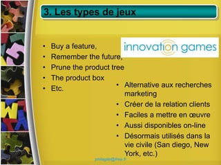 3. Les types de jeux


•   Buy a feature,
•   Remember the future,
•   Prune the product tree
•   The product box
•   Etc.                • Alternative aux recherches
                           marketing
                        • Créer de la relation clients
                        • Faciles a mettre en œuvre
                        • Aussi disponibles on-line
                        • Désormais utilisés dans la
                           vie civile (San diego, New
                           York, etc.)
                 philagile@free.fr
 