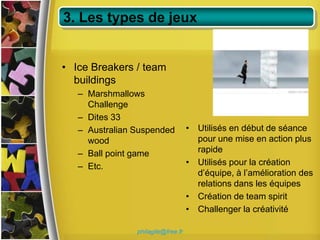 3. Les types de jeux


• Ice Breakers / team
  buildings
   – Marshmallows
     Challenge
   – Dites 33
   – Australian Suspended           • Utilisés en début de séance
     wood                             pour une mise en action plus
   – Ball point game                  rapide
   – Etc.                           • Utilisés pour la création
                                      d’équipe, à l’amélioration des
                                      relations dans les équipes
                                    • Création de team spirit
                                    • Challenger la créativité

                philagile@free.fr
 