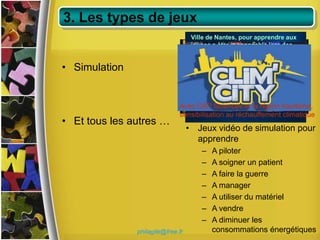 3. Les types de jeux
                                    Ville de Nantes, pour apprendre aux
                                    jeunes a être responsable lors des
                                    sorties nocturnes

• Simulation


                                   RENAULT ACADEMY - Ventes
                              Avec CAP Sciences et la région Aquitaine,
                              sensibilisation au réchauffement climatique
• Et tous les autres …
                                   • Jeux vidéo de simulation pour
                                     apprendre
                                       –   A piloter
                                       –   A soigner un patient
                                       –   A faire la guerre
                                       –   A manager
                                       –   A utiliser du matériel
                                       –   A vendre
                                       –   A diminuer les
               philagile@free.fr           consommations énergétiques
 
