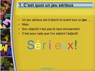 1. C’est quoi un jeu sérieux


•   Un jeu sérieux est d’abord et avant tout un jeu …
•   Mais
•   Son objectif n’est pas le seul amusement
•   C’est pour cela que l’on adjoint l’adjectif



       Sér i eux!
                 philagile@free.fr
 