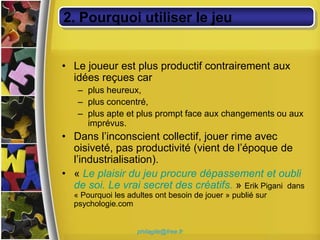 2. Pourquoi utiliser le jeu


• Le joueur est plus productif contrairement aux
  idées reçues car
   – plus heureux,
   – plus concentré,
   – plus apte et plus prompt face aux changements ou aux
     imprévus.
• Dans l’inconscient collectif, jouer rime avec
  oisiveté, pas productivité (vient de l’époque de
  l’industrialisation).
• « Le plaisir du jeu procure dépassement et oubli
  de soi. Le vrai secret des créatifs. » Erik Pigani dans
  « Pourquoi les adultes ont besoin de jouer » publié sur
  psychologie.com


                    philagile@free.fr
 