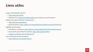 9
Essayez l'API FFM dans JDK 24 !
• https://jdk.java.net/24/
• Abonnez-vous à panama-dev@openjdk.org et envoyez vos commentaires !
Générer des liaisons FFM avec l'outil jextract
• https://jdk.java.net/jextract/
• guide de jextract: https://github.com/openjdk/jextract/blob/master/doc/GUIDE.md
Regardez des exemples:
• échantillons de jextract: https://github.com/openjdk/jextract/tree/master/samples
• des tutoriels avec FFM API et jextract: https://dev.java/learn/ffm/
• Calling a rust library with the Panama FFI
Créez la dernière version de jextract
• https://github.com/openjdk/jextract
Liens utiles
Copyright © 2025, Oracle and/or its affiliates
 