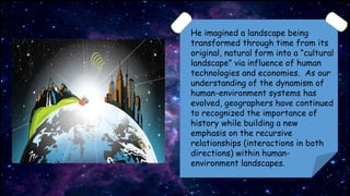 He imagined a landscape being
transformed through time from its
original, natural form into a “cultural
landscape” via influence of human
technologies and economies. As our
understanding of the dynamism of
human-environment systems has
evolved, geographers have continued
to recognized the importance of
history while building a new
emphasis on the recursive
relationships (interactions in both
directions) within human-
environment landscapes.
 
