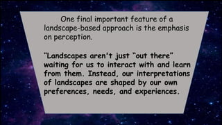 One final important feature of a
landscape-based approach is the emphasis
on perception.
“Landscapes aren't just “out there”
waiting for us to interact with and learn
from them. Instead, our interpretations
of landscapes are shaped by our own
preferences, needs, and experiences.
 