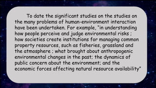 To date the significant studies on the studies on
the many problems of human-environment interaction
have been undertaken. For example, “in understanding
how people perceive and judge environmental risks ;
how societies create institutions for managing common
property resources, such as fisheries, grassland and
the atmosphere ; what brought about anthropogenic
environmental changes in the past; the dynamics of
public concern about the environment; and the
economic forces affecting natural resource availability”
 