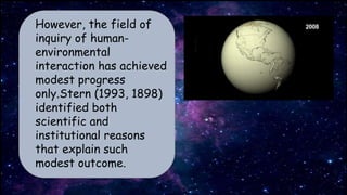 However, the field of
inquiry of human-
environmental
interaction has achieved
modest progress
only.Stern (1993, 1898)
identified both
scientific and
institutional reasons
that explain such
modest outcome.
 