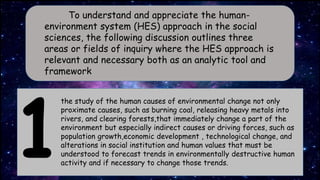 To understand and appreciate the human-
environment system (HES) approach in the social
sciences, the following discussion outlines three
areas or fields of inquiry where the HES approach is
relevant and necessary both as an analytic tool and
framework
the study of the human causes of environmental change not only
proximate causes, such as burning coal, releasing heavy metals into
rivers, and clearing forests,that immediately change a part of the
environment but especially indirect causes or driving forces, such as
population growth,economic development , technological change, and
alterations in social institution and human values that must be
understood to forecast trends in environmentally destructive human
activity and if necessary to change those trends.
 