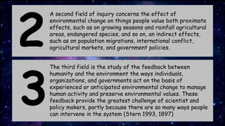A second field of inquiry concerns the effect of
environmental change on things people value both proximate
effects, such as on growing seasons and rainfall agricultural
areas, endangered species, and so on, an indirect effects,
such as on population migrations, international conflict,
agricultural markets, and government policies.
2
3
The third field is the study of the feedback between
humanity and the environment the ways individuals,
organizations, and governments act on the basis of
experienced or anticipated environmental change to manage
human activity and preserve environmental values. These
feedback provide the greatest challenge of scientist and
policy makers, partly because there are so many ways people
can intervene in the system (Stern 1993, 1897)
 