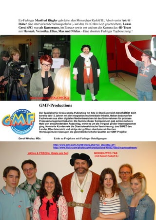 Ex-Fadinger Manfred Riegler gab dabei den Monarchen Rudolf II., Absolventin Astrid
Dober eine interviewende Schauspielerin (- auf den FRECHen Leib geschrieben), Lukas
Greul (5C) war als Kameraass. im Einsatz sowie vor und um die Kamera das 4D-Team
mit Hannah, Veronika, Elias, Max und Niklas. - Eine absolute Fadinger Topbesetzung !
http://youtu.be/yPDGC60STGk
GMF-Productions
Der Spezialist für Cross-Media-Publishing mit Sitz in Oberösterreich beschäftigt sich
bereits seit 12 Jahren mit der Integration multimedialer Inhalte. Neben besonderem
Fachwissen aus allen digitalen Medienbereichen ist das Unternehmen für präzises
Prozessmanagement bekannt. Die Summe dieser Kompetenzen gab schon mehrere
Male den entscheidenden Ausschlag, wenn es um die Vergabe großer Internetprojekte
ging. Namhafte Kunden wie die Oberösterreichische Versicherung, das BIMEZ des
Landes Oberösterreich und einige der größten oberösterreichischen
Werbeagenturen bezeugen die gleichbleibend hohe Qualität der GMF-Projekte
Gerolf Nikolay, MSc Links zu Projekten mit Fadinger Beteiligungen:
http://www.gmf.com.mx/09/index.php?we_objectID=511
http://www.flickr.com/photos/gmf-productions/4569270892/in/photostream/
Aktive & FRECHe Gäste am Set: MEDIEN-WPG 7AB
(mit Kaiser Rudolf II.)
 
