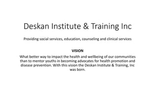 Deskan Institute & Training Inc
Providing social services, education, counseling and clinical services
VISION
What better way to impact the health and wellbeing of our communities
than to mentor youths in becoming advocates for health promotion and
disease prevention. With this vision the Deskan Institute & Training, Inc
was born.
 