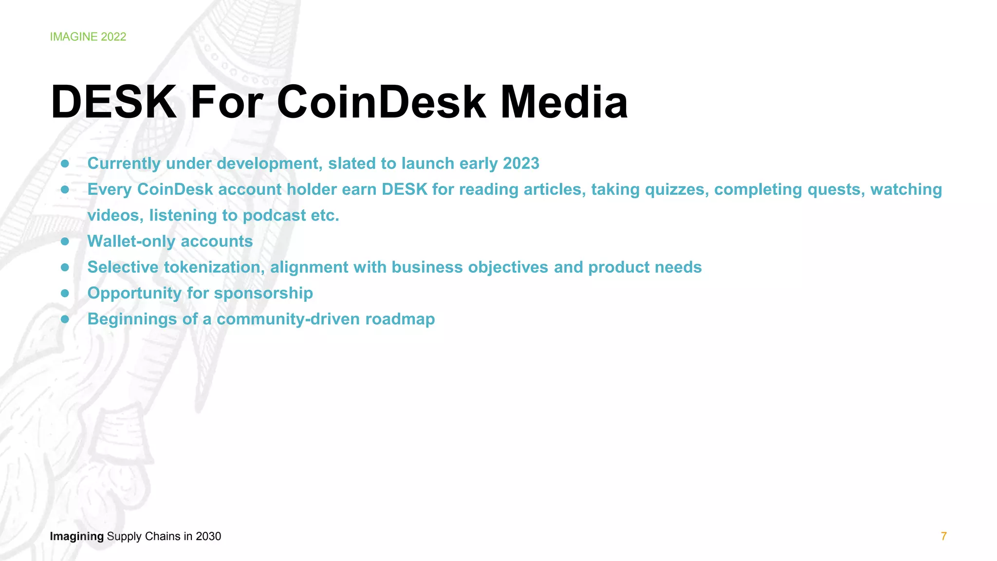 Imagining Supply Chains in 2030
IMAGINE 2022
DESK For CoinDesk Media
● Currently under development, slated to launch early 2023
● Every CoinDesk account holder earn DESK for reading articles, taking quizzes, completing quests, watching
videos, listening to podcast etc.
● Wallet-only accounts
● Selective tokenization, alignment with business objectives and product needs
● Opportunity for sponsorship
● Beginnings of a community-driven roadmap
7
 