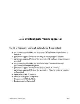 Job Performance Evaluation Form Page 1
Desk assistant performance appraisal
Useful performance appraisal materials for desk assistant:
 performanceappraisal360.com/free-ebook-2456-phrases-for-performance-
appraisals
 performanceappraisal360.com/free-65-performance-appraisal-forms
 performanceappraisal360.com/free-ebook-top-12-methods-for-performance-
appraisal
 performanceappraisal360.com/free-ebook-top-15-secrets-to-set-up-
performance-management-system
 performanceappraisal360.com/free-ebook-2436-KPI-samples/
 performanceappraisal123.com/free-ebook-top -9-tips-to-writing-a-winning-
self-appraisal
 Desk assistant job description
 Desk assistant goals & objectives
 Desk assistant KPIs & KRAs
 Desk assistant self appraisal
 
