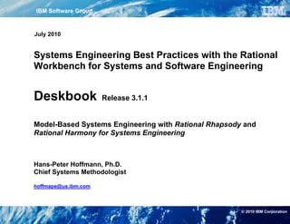 IBM Software Group                                                                                                                    Foreword

The file "Deskbook Rel311.pdf" is the latest version of the Rational Harmony for Systems Engineering Deskbook Release 3.1 (“Deskbook”), released
May 28, 2010.

July 2010
The Deskbook is written for the practitioner. Screenshots, notes and best practice tips are added to the workflow descriptions. The brief introductions
are minimal rather than narrative. The Deskbook is not intended to replace training for the IBM Rational Rhapsody component of the IBM Rational
Workbench for Systems and Sofware Enigineering; it is intended to supplement it. It is assumed that the reader is familiar with UML/SysML and the
IBM Rational Rhapsody component of the IBM Rational Workbench for Systems and Software Engineering.

Systems Engineering Best Practices with the Rational
Permission to use, copy, and distribute, this Deskbook, is granted; provided, however, that the use, copy, and distribution of the Deskbook is made in
whole and not in part.
Workbench for Systems and Software Engineering
THIS DESKBOOK IS PROVIDED "AS IS." IBM MAKE NO REPRESENTATIONS OR WARRANTIES, EXPRESS OR IMPLIED, INCLUDING, BUT
NOT LIMITED TO, WARRANTIES OF MERCHANTABILITY, OR FITNESS FOR A PARTICULAR PURPOSE.

IBM WILL NOT BE LIABLE FOR ANY DIRECT, INDIRECT, SPECIAL, OR CONSEQUENTIAL DAMAGES ARISING OUT OF ANY USE OF THE
DESKBOOK OR THE PERFORMANCE OR IMPLEMENTATION OF THE CONTENTS OF THE DESKBOOK..


Deskbook
The directory "Deskbook Rel.3.1 Requirements and Models" contains the requirements specification for the Security System example and snapshots
of the models generated with Rhapsody.    Release 3.1.1
Copyright IBM Corporation 2006, 2010
IBM Corporation
Software Group
Route 100
Model-Based Systems Engineering with Rational Rhapsody and
Somers, NY 10589
U.S.A.
Rational Harmony for Systems Engineering
Licensed Materials - Property of IBM Corporation
U.S. Government Users Restricted Rights: Use, duplication or disclosure restricted by GSA ADP Schedule Contract with IBM Corp.

IBM, the IBM logo, Rational, the Rational logo, Telelogic, the Telelogic logo and other IBM products and services are trademarks of the International
Business Machines Corporation, in the United States, other countries or both.


Hans-Peter Hoffmann, may be trademarks or service marks of others.
Other company, product, or service names
                                         Ph.D.
Chief Systems Methodologist found at ibm.com/software/rational
The Rational Software home page on the Internet can be

The IBM home page on the Internet can be found at ibm.com
hoffmape@us.ibm.com



                                                                                                                                © 2010 IBM Corporation
 