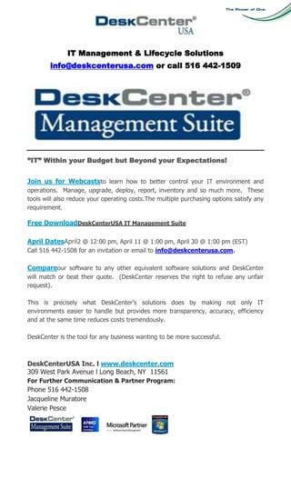 IT Management & Lifecycle Solutions
        info@deskcenterusa.com or call 516 442-1509




”IT” Within your Budget but Beyond your Expectations!


Join us for Webcaststo learn how to better control your IT environment and
operations. Manage, upgrade, deploy, report, inventory and so much more. These
tools will also reduce your operating costs.The multiple purchasing options satisfy any
requirement.

Free DownloadDeskCenterUSA IT Management Suite

April DatesApril2 @ 12:00 pm, April 11 @ 1:00 pm, April 30 @ 1:00 pm (EST)
Call 516 442-1508 for an invitation or email to info@deskcenterusa.com.

Compareour software to any other equivalent software solutions and DeskCenter
will match or beat their quote. (DeskCenter reserves the right to refuse any unfair
request).

This is precisely what DeskCenter’s solutions does by making not only IT
environments easier to handle but provides more transparency, accuracy, efficiency
and at the same time reduces costs tremendously.

DeskCenter is the tool for any business wanting to be more successful.



DeskCenterUSA Inc. l www.deskcenter.com
309 West Park Avenue l Long Beach, NY 11561
For Further Communication & Partner Program:
Phone 516 442-1508
Jacqueline Muratore
Valerie Pesce
 
