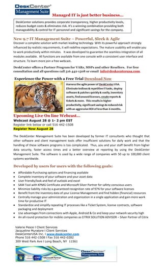 Managed IT is just better business…
New 9.7 IT Management Suite – Powerful, Sleek & Agile
Discover a complete solution with market-leading technology. With its powerful approach strongly
influenced by realistic requirements, it will redefine expectations. The mature usability will enable you
to work productively within minutes. It was developed to guarantee the seamless integration of all
modules available. All functions are available from one console with a consistent user interface and
structure. To learn more join a free webcast.
DeskCenter offers a Partner Program for VARs, MSPs and other Resellers. For free
consultation and all questions call 516 442-1508 or email info@deskcenterusa.com.
Experience the Power with a Free Trial Download Now
Upcoming Live On line Webcast…
Webcast August 28 @ 1- 2 pm EST
Register link below or call 516 442-1508
Register Now August 28
The DeskCenter Management Suite has been developed by former IT consultants who thought that
other software and client management tools offer insufficient solutions for daily work and that the
handling of these software programs is too complicated. Thus, you and your staff benefit from higher
data security, faster access times and a better overview at reporting by using the DeskCenter
Management Suite. The software is used by a wide range of companies with 50 up to 100,000 client
systems worldwide.
Developed by users for users with the following goals:
Affordable Purchasing options and Financing available
Complete inventory of your software and your asset data
User friendly/look and feel of outlook and excel
SAM Tool with KPMG Certificate and Microsoft Silver Partner for safety-conscious users
Minimize liability risks by a guaranteed recognition rate of 97% for your software licenses
Benefit from the inventory data of your License Management and find hidden (financial) resources
Centrally manage your administration and organization in a single application and gain more work
time for productive IT
Standardize and simplify repeating IT processes like a Ticket System, license contracts, software
packaging and deployment
Use advantages from connections with Apple, Android & Co and keep your network security high
An all-round protection for mobile companies as CITRIX SOLUTION ADVISOR – Silver Partner of Citrix
Valerie Pesce l Client Services
Jacqueline Muratore l Client Services
DeskCenterUSA Inc. l www.deskcenter.com
Phone 516 442-1508 l Fax 516 442-0282
309 West Park Ave l Long Beach, NY 11561
DeskCenter solutions provides corporate transparency, higher productivity levels,
reduces budget costs & eliminates risk. It's a winning combination providing both
manageability & control for IT personnel and significant savings for the company.
 