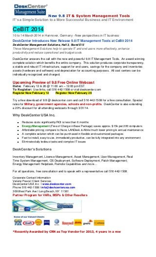 New 9.8 IT & System Management Tools
IT’s a Simple Solution to a More Successful Business and IT Environment

CeBIT 2014
10 to 14 March 2014 in Hannover, Germany - New perspectives in IT business

DeskCenter Introduces New Release 9.8 IT Management Tools at CeBit 2014
DeskCenter Management Solutions, Hall 3, Stand E13
These Management Solutions help to operate IT and end users more effectively, enhance
productivity and reduce operational and budget costs.

DeskCenter answers the call with the new and powerful 9.8 IT Management Tools. An award winning
complete solution which benefits the entire company. This solution produces corporate transparency,
a stable and robust IT infrastructure, support for end users, savings for the company and inventories
assets (hardware and software) and depreciation for accounting purposes. All cost centers can be
individually recognized and charged.

Upcoming Preview of 9.8 Free Online Webcast
Date: February 12 & 26 @ 11:00 am – 12:00 pm EST
To Register: Use links, call 516 442-1508 or visit deskcenter.com
Register Now February 12
Register Now February 26

Try a free download of 9.8 @ deskcenter.com and call 516 442-1508 for a free consultation. Special
rates for Military, government agencies, schools and non-profits. DeskCenter is also extending
a 20% discount for all attending webcasts through 3/31/14.

Why DeskCenter USA Inc.
Reduces costs significantly/ROI is less than 6 months
Energy Management (Free of Charge in Base Package) saves approx. $15k per 200 computers
Affordable pricing; compare to Kace, LANDesk & Altiris/much lower pricing & annual maintenance
A complete solution which can be purchased in flexible and customized packages
Fast to install, easy to use, immediately productive, can be fully integrated into any environment
Eliminate daily tedious tasks and complex IT issues

DeskCenter’s Solutions
Inventory Management, License Management, Asset Management, User Management, Real
Time System Management, OS Deployment, Software Deployment, Patch Management,
Energy Management Helpdesk, Remote Capabilities and more…
For all questions, free consultation and to speak with a representative call 516 442-1508.
Corporate Contact Information
Valerie Pesce l Client Services
DeskCenter USA Inc. l www.deskcenter.com
Phone 516 442-1508 l info@deskcenterusa.com
309 West Park Ave l Long Beach, NY 11561

Partner Program for VARs, MSPs & Other Resellers

*Recently Awarded by CRN as Top Vendor for 2013, 4 years in a row

 
