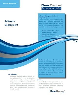 Software
Deployment
The challenge
A successful deployment of a new operating sys-
tem depends on how a variety of applications
would have to be applied to all systems during
this process. For most IT managers this becomes
a long lasting process. DeskCenter Management
Suite only requires a few steps to automatically
deploy a server or a desktop system to conform to
the tasks at hand.
Software Management without
compromises
Centrally controlled, automated Software De-
ployment with DeskCenter Management Suite
provides a flexible solution that offers to create
complete software packages for the entire orga-
nization. It provides trouble-free deployment of:
•	 Microsoft Installer (MSI) packages
•	 ThinApp packages (VMWare)
•	 Standard setups and drivers
•	 Batch files and scripts
DeskCenter‘s fully automated installation, confi-
guration and support requires low-maintenance
operation of the supported clients. The Suite pro-
vides many advanced software deployment func-
tions. In addition to the essential requirements, it
manages a huge number of addional key features.
In many cases, software packages can not only
be installed but also uninstalled and damaged
installations can be fixed.
License	
Like all DeskCenter Management Suite modules,
DeskCenter Software Deployment is licensed per
client. This software management tool requires
DeskCenter‘s Basic Package.
USA
Software Management
 