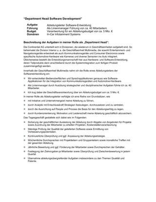 “Department Head Software Development”

   Aufgabe            Abteilungsleiter Software-Entwicklung
   Führung            Als Linienmanager Führung von ca. 40 Mitarbeitern
   Budget             Verantwortung für ein Abteilungsbudget von ca. 5 Mio. €
   Domänen            In-Car Infotainment Systems


Beschreibung der Aufgaben in meiner Rolle als „Department Head“:
Die Continental AG unterteilt sich in Divisionen, die wiederum in Geschäftseinheiten aufgeteilt sind. So
beheimatet die Division Interior u. a. die Geschäftseinheit Multimedia, die sowohl Entertainment- und
Navigationsgeräte entwickelt als auch Kommunikationsgeräte und Consumer Electronics sowie
spezifische Automotive-Hardware wie Kameras und diverse Sensoren ins Auto integriert.
Üblicherweise besteht die Entwicklungsmannschaft hier aus Hardware- und Software-Entwicklung,
deren Teilprodukte dann anschließend durch die Systemintegration zum fertigen Produkt
zusammengefügt werden.
Innerhalb der Geschäftseinheit Multimedia nahm ich die Rolle eines Abteilungsleiters der
Softwareentwicklung ein:
    Wir entwickelten Bedienoberflächen und Sprachapplikationen genauso wie Software-
    Applikationen für die Integration von Kommunikationsgeräten und Automotive-Hardware.
    Als Linienmanager durch Ausübung strategischer und disziplinarischer Aufgaben führte ich ca. 40
    Mitarbeiter.
    Ich trug dabei die Geschäftsverantwortung über ein Abteilungsbudget von ca. 5 Mio. €.
In meiner Rolle als Abteilungsleiter verfolgte ich eine Reihe von Grundsätzen, wie
    mit Initiative und Unternehmergeist meine Abteilung zu führen,
    durch Analytik mit Entschlusskraft Strategien festzulegen, durchzusetzen und zu vertreten,
    durch die Ausrichtung auf People und Process die Basis für den Abteilungserfolg zu legen,
    durch Kundenorientierung, Motivation und Leidenschaft meine Abteilung geschäftlich abzusichern.
Das Tagesgeschäft gestaltete sich dabei wie im Folgenden:
    Sicherung der geschäftlichen Auslastung der Abteilung durch Abgabe von Angeboten für Projekte
    sowie Zuordnung der Mitarbeiter zu erteilten Projekten, Kostenstellenverantwortung.
    Ständige Prüfung der Qualität der gelieferten Software sowie Ermittlung von
    Verbesserungspotentialen.
    Kontinuierliche Überprüfung und ggf. Anpassung der Abteilungsstrategie.
    Wöchentliche Durchsprachen mit Projektleitern und Gruppenleitern sowie monatliche Treffen mit
    der gesamten Abteilung.
    Jährliche Bewertung und ggf. Förderung der Mitarbeiter sowie Durchsprechen der Gehälter.
    Festlegung der Zielvorgaben je Mitarbeiter sowie Überprüfung und Zwischenbewertung in jedem
    Quartal.
    Übernahme abteilungsübergreifender Aufgaben insbesondere zu den Themen Qualität und
    Patente.
 