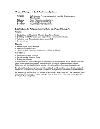 “Product Manager In-Car Infotainment Systems”

   Aufgabe            Definition der Produktstrategie (mit Portfolio, Roadmaps und
                      Markttrends)
   Führung            Keine Führungsverantwortung
   Budget             Keine Budgetverantwortung
   Domänen            In-Car Infotainment Systems


Beschreibung der Aufgaben in meiner Rolle als „Product Manager“:
Analyse:
   Beobachtung der Markttrends (Messen, Blogs, Foren, News)
   Ermittlung der OEM Wünsche über unseren Sales oder direkt beim Kunden
   Aufnahme neuer Technologietrends bei unserer R&D
   Benchmarkings
Strategie:
   Festlegung der Produktstrategie
   Bestimmung des Portfolios
   Abstimmung der Roadmaps (insbesondere mit R&D und Sales)
Innovationen:
   Identifizierung neuer Produkte
   Berechnung von Business Cases
   Erfindungsmeldungen
In meiner Rolle als „Product Manager“ bin ich Netzwerker und Information Broker in einem. Von allen
Seiten nehme ich Informationen auf, verarbeite diese und bereite sie wieder für verschiedene
Stakeholder auf. Somit stelle ich eine wichtige Informationsplatform für unsere Organisation dar.
Die aktuelle Herausforderung in unserem Geschäft stellt der CE-Markt mit seinen Smartphones und
Tablets dar. Sich hier richtig mit unseren Multimedia-Lösungen zu positionieren ist überlebenswichtig.
Ein wesentlicher USP ist dabei zum Beispiel der Aspekt der „Driver Distraction“. Hier können wir einen
wesentlichen Mehrwert durch unsere Lösungen bieten und somit eine sichere Verwendung von CE-
Geräten im Auto ermöglichen.
 