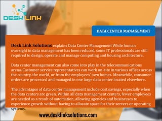 DATA CENTER MANAGEMENT
Desk Link Solutions explains Data Center Management While human
oversight in data management has been reduced, some IT professionals are still
required to design, operate and manage computing and housing architecture.
Data center management can also come into play in the telecommunications
arena. Customer service representatives can work on-site in various offices across
the country, the world, or from the employees’ own homes. Meanwhile, consumer
orders are processed and managed in one large data center located elsewhere.
The advantages of data center management include cost savings, especially when
the data centers are green. Within all data management centers, fewer employees
are needed as a result of automation, allowing agencies and businesses to
experience growth without having to allocate space for their servers or operating
systems.
 