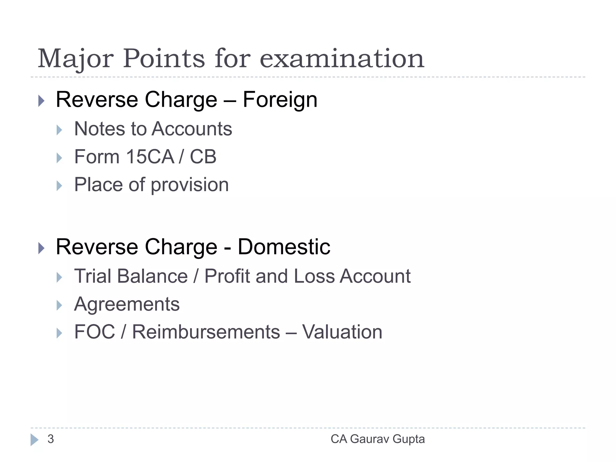 Major Points for examination
 Reverse Charge – Foreign
 Notes to Accounts
 Form 15CA / CB
 Place of provision
 Reverse Charge - Domestic
 Trial Balance / Profit and Loss Account
 Agreements
 FOC / Reimbursements – Valuation
3 CA Gaurav Gupta
 