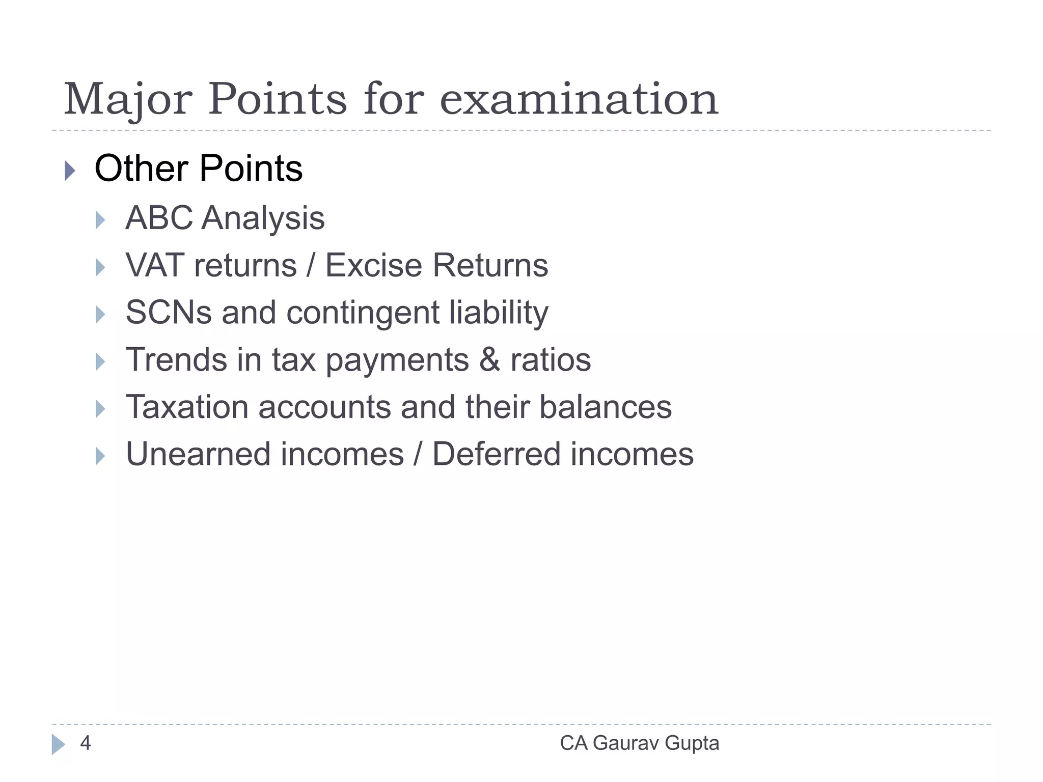 Major Points for examination
 Other Points
 ABC Analysis
 VAT returns / Excise Returns
 SCNs and contingent liability
 Trends in tax payments & ratios
 Taxation accounts and their balances
 Unearned incomes / Deferred incomes
4 CA Gaurav Gupta
 