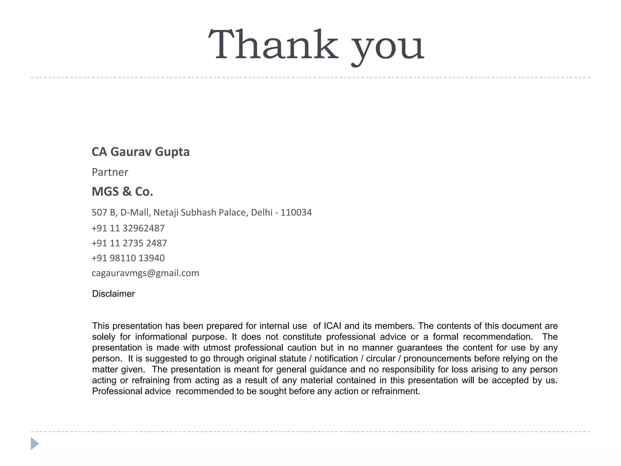 Disclaimer
This presentation has been prepared for internal use of ICAI and its members. The contents of this document are
solely for informational purpose. It does not constitute professional advice or a formal recommendation. The
presentation is made with utmost professional caution but in no manner guarantees the content for use by any
person. It is suggested to go through original statute / notification / circular / pronouncements before relying on the
matter given. The presentation is meant for general guidance and no responsibility for loss arising to any person
acting or refraining from acting as a result of any material contained in this presentation will be accepted by us.
Professional advice recommended to be sought before any action or refrainment.
CA Gaurav Gupta
Partner
MGS & Co.
507 B, D-Mall, Netaji Subhash Palace, Delhi - 110034
+91 11 32962487
+91 11 2735 2487
+91 98110 13940
cagauravmgs@gmail.com
Thank you
 