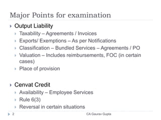 Major Points for examination
 Output Liability
 Taxability – Agreements / Invoices
 Exports/ Exemptions – As per Notifications
 Classification – Bundled Services – Agreements / PO
 Valuation – Includes reimbursements, FOC (in certain
cases)
 Place of provision
 Cenvat Credit
 Availability – Employee Services
 Rule 6(3)
 Reversal in certain situations
2 CA Gaurav Gupta
 
