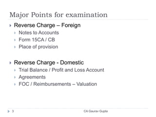 Major Points for examination
 Reverse Charge – Foreign
 Notes to Accounts
 Form 15CA / CB
 Place of provision
 Reverse Charge - Domestic
 Trial Balance / Profit and Loss Account
 Agreements
 FOC / Reimbursements – Valuation
3 CA Gaurav Gupta
 