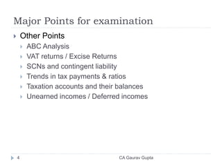 Major Points for examination
 Other Points
 ABC Analysis
 VAT returns / Excise Returns
 SCNs and contingent liability
 Trends in tax payments & ratios
 Taxation accounts and their balances
 Unearned incomes / Deferred incomes
4 CA Gaurav Gupta
 