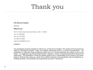 Disclaimer
This presentation has been prepared for internal use of ICAI and its members. The contents of this document are
solely for informational purpose. It does not constitute professional advice or a formal recommendation. The
presentation is made with utmost professional caution but in no manner guarantees the content for use by any
person. It is suggested to go through original statute / notification / circular / pronouncements before relying on the
matter given. The presentation is meant for general guidance and no responsibility for loss arising to any person
acting or refraining from acting as a result of any material contained in this presentation will be accepted by us.
Professional advice recommended to be sought before any action or refrainment.
CA Gaurav Gupta
Partner
MGS & Co.
507 B, D-Mall, Netaji Subhash Palace, Delhi - 110034
+91 11 32962487
+91 11 2735 2487
+91 98110 13940
cagauravmgs@gmail.com
Thank you
 