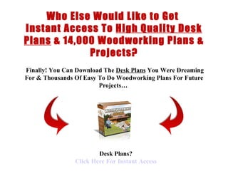 < H1 > Desk Plans  < H1 >   www.coffeetableplans101.com Who Else Would Like to Get  Instant Access To  High Quality Desk Plans  &  14,000 Woodworking Plans & Projects?   Finally !  You Can Download  The  Desk Plans  You Were Dreaming For &  Thousands Of  Easy To Do  Woodworking Plans  For Future Projects…   Desk Plans? Click  Here  For Instant Access 